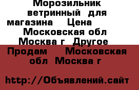 Морозильник ветринный  для магазина  › Цена ­ 18 000 - Московская обл., Москва г. Другое » Продам   . Московская обл.,Москва г.
